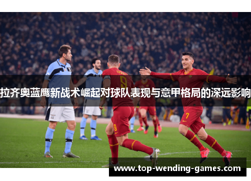 拉齐奥蓝鹰新战术崛起对球队表现与意甲格局的深远影响 拉齐奥蓝鹰新战术崛起对球队表现与意甲格局的深远影响