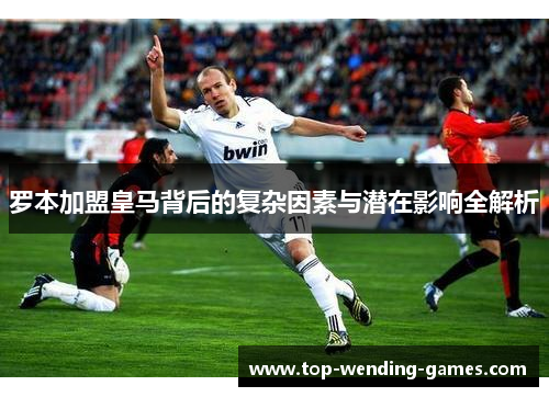 罗本加盟皇马背后的复杂因素与潜在影响全解析