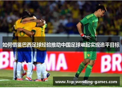 如何借鉴巴西足球经验推动中国足球崛起实现追平目标
