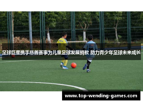 足球巨星携手慈善赛事为儿童足球发展捐款 助力青少年足球未来成长 足球巨星携手慈善赛事为儿童足球发展捐款 助力青少年足球未来成长
