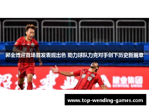 郭全博迎首场首发表现出色 助力球队力克对手创下历史新篇章 郭全博迎首场首发表现出色 助力球队力克对手创下历史新篇章