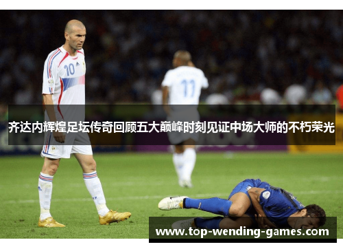 齐达内辉煌足坛传奇回顾五大巅峰时刻见证中场大师的不朽荣光 齐达内辉煌足坛传奇回顾五大巅峰时刻见证中场大师的不朽荣光