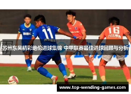 苏州东吴精彩绝伦进球集锦 中甲联赛最佳进球回顾与分析 苏州东吴精彩绝伦进球集锦 中甲联赛最佳进球回顾与分析