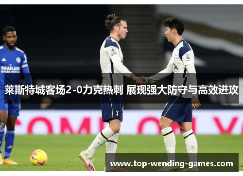 莱斯特城客场2-0力克热刺 展现强大防守与高效进攻 莱斯特城客场2-0力克热刺 展现强大防守与高效进攻