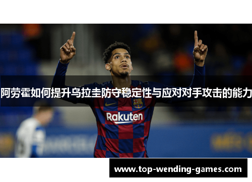 阿劳霍如何提升乌拉圭防守稳定性与应对对手攻击的能力