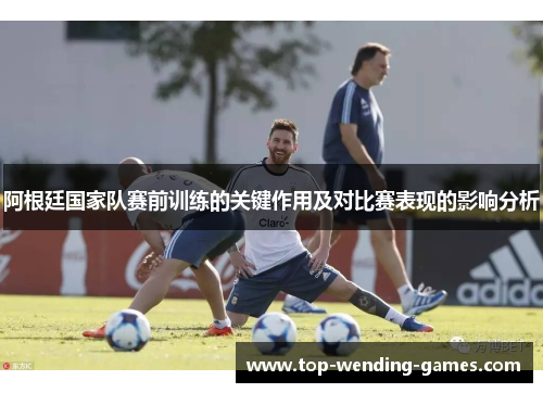 阿根廷国家队赛前训练的关键作用及对比赛表现的影响分析