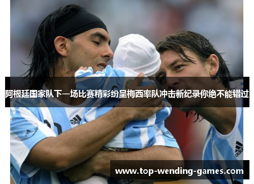 阿根廷国家队下一场比赛精彩纷呈梅西率队冲击新纪录你绝不能错过 阿根廷国家队下一场比赛精彩纷呈梅西率队冲击新纪录你绝不能错过