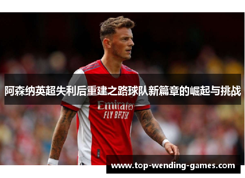 阿森纳英超失利后重建之路球队新篇章的崛起与挑战