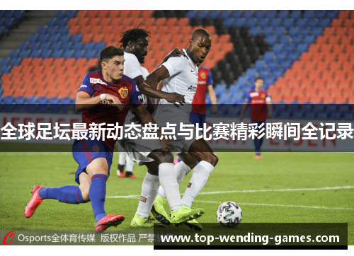 全球足坛最新动态盘点与比赛精彩瞬间全记录