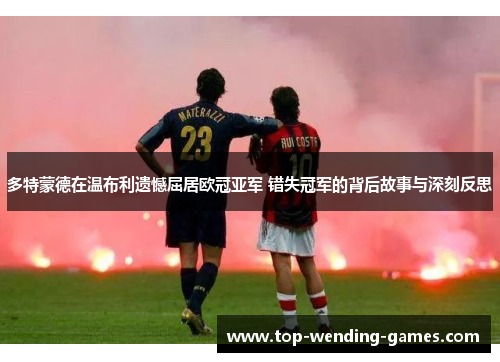 多特蒙德在温布利遗憾屈居欧冠亚军 错失冠军的背后故事与深刻反思